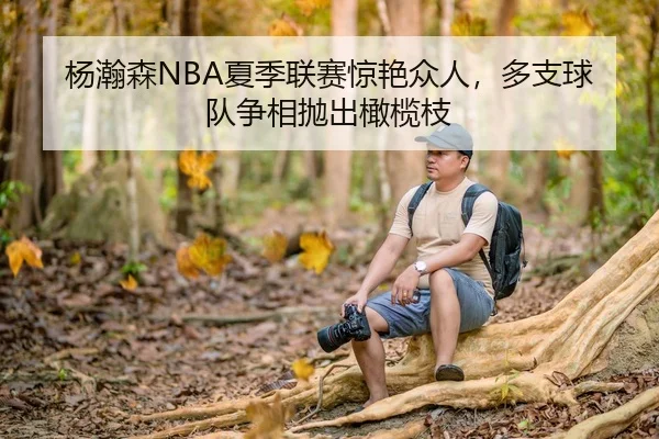 杨瀚森NBA夏季联赛惊艳众人，多支球队争相抛出橄榄枝
