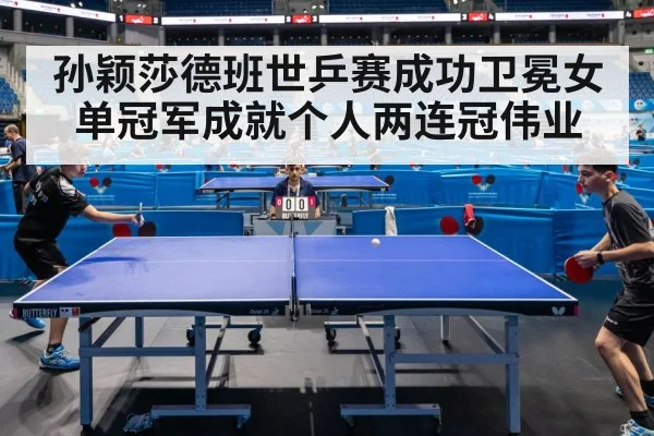 孙颖莎德班世乒赛成功卫冕女单冠军成就个人两连冠伟业