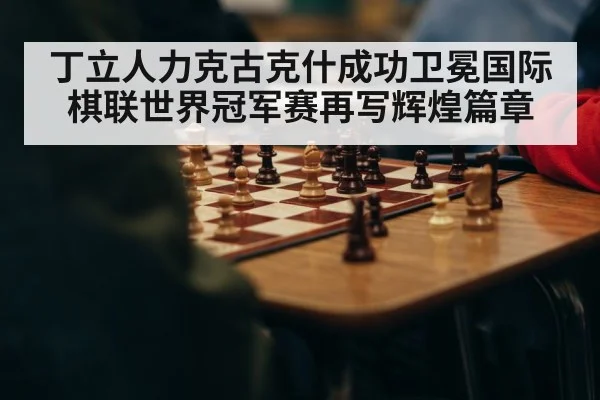 丁立人力克古克什成功卫冕国际棋联世界冠军赛再写辉煌篇章