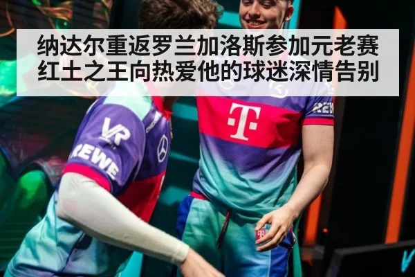 纳达尔重返罗兰加洛斯参加元老赛红土之王向热爱他的球迷深情告别